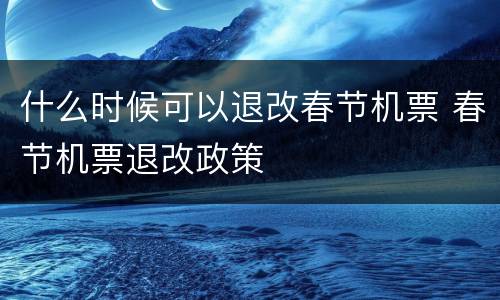 什么时候可以退改春节机票 春节机票退改政策