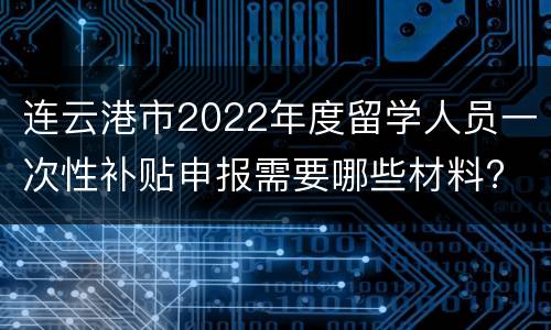 连云港市2022年度留学人员一次性补贴申报需要哪些材料?