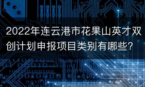 2022年连云港市花果山英才双创计划申报项目类别有哪些?