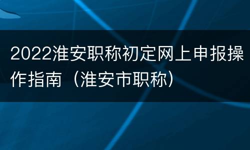 2022淮安职称初定网上申报操作指南（淮安市职称）