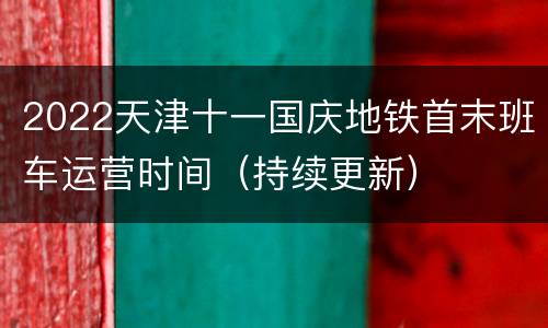 2022天津十一国庆地铁首末班车运营时间（持续更新）
