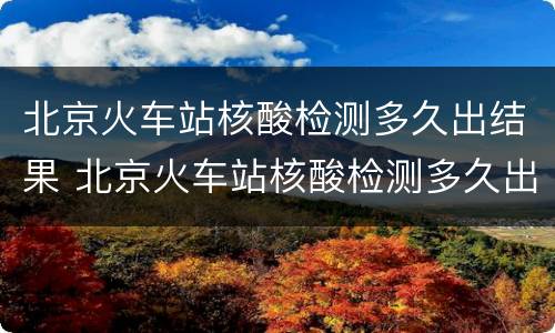 北京火车站核酸检测多久出结果 北京火车站核酸检测多久出结果2022