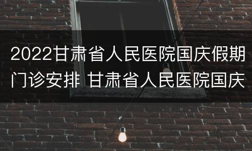 2022甘肃省人民医院国庆假期门诊安排 甘肃省人民医院国庆上班时间