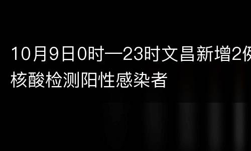 10月9日0时—23时文昌新增2例核酸检测阳性感染者