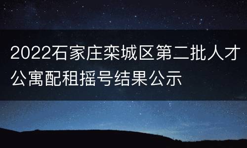 2022石家庄栾城区第二批人才公寓配租摇号结果公示