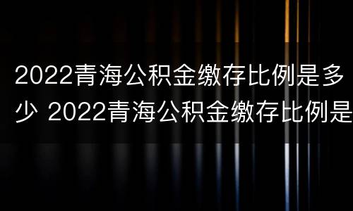 2022青海公积金缴存比例是多少 2022青海公积金缴存比例是多少钱