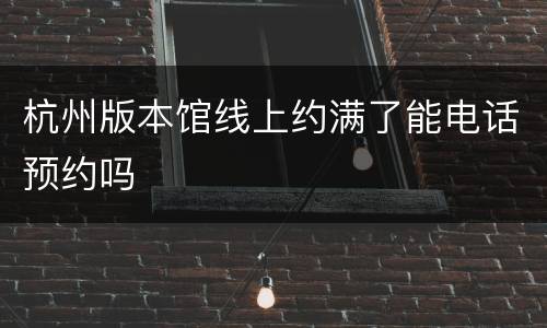 杭州版本馆线上约满了能电话预约吗