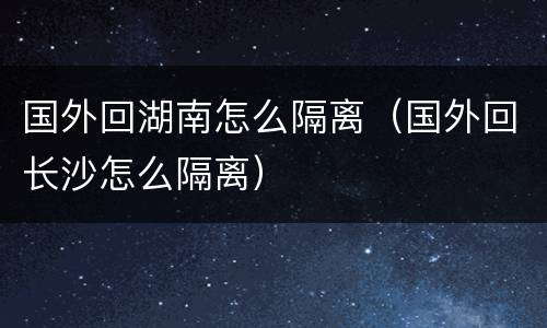 国外回湖南怎么隔离（国外回长沙怎么隔离）