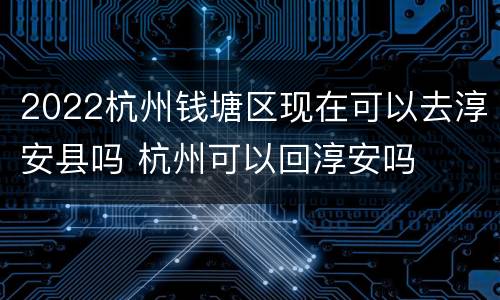 2022杭州钱塘区现在可以去淳安县吗 杭州可以回淳安吗