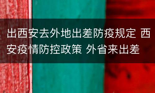 出西安去外地出差防疫规定 西安疫情防控政策 外省来出差