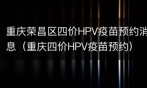 重庆荣昌区四价HPV疫苗预约消息（重庆四价HPV疫苗预约）