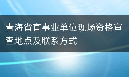 青海省直事业单位现场资格审查地点及联系方式