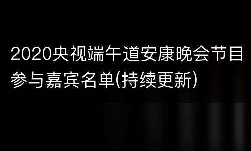 2020央视端午道安康晚会节目参与嘉宾名单(持续更新)