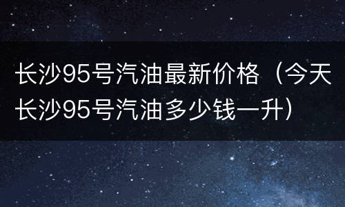 长沙95号汽油最新价格（今天长沙95号汽油多少钱一升）