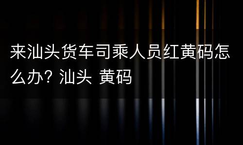 来汕头货车司乘人员红黄码怎么办? 汕头 黄码