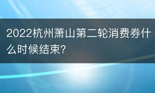 2022杭州萧山第二轮消费券什么时候结束？
