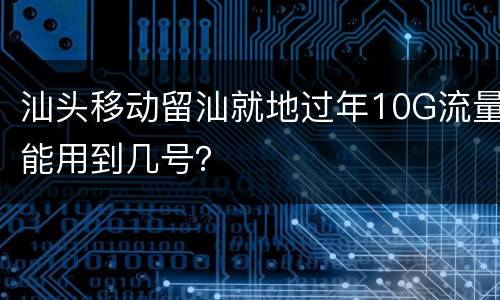 汕头移动留汕就地过年10G流量能用到几号？