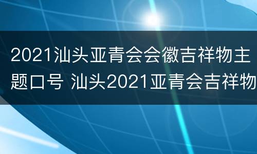 2021汕头亚青会会徽吉祥物主题口号 汕头2021亚青会吉祥物是什么