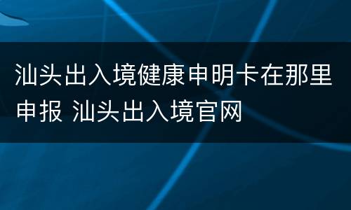 汕头出入境健康申明卡在那里申报 汕头出入境官网