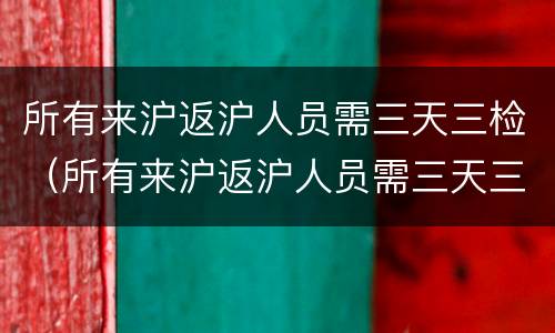 所有来沪返沪人员需三天三检（所有来沪返沪人员需三天三检吗）