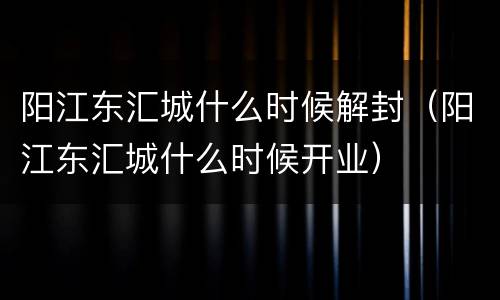 阳江东汇城什么时候解封（阳江东汇城什么时候开业）