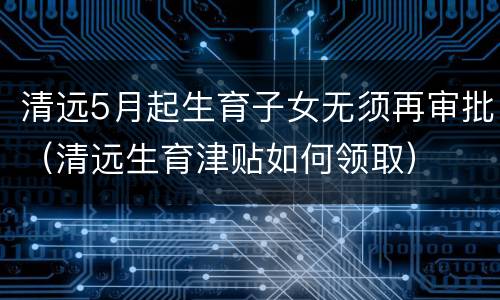 清远5月起生育子女无须再审批（清远生育津贴如何领取）