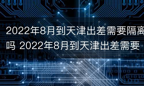 2022年8月到天津出差需要隔离吗 2022年8月到天津出差需要隔离吗现在
