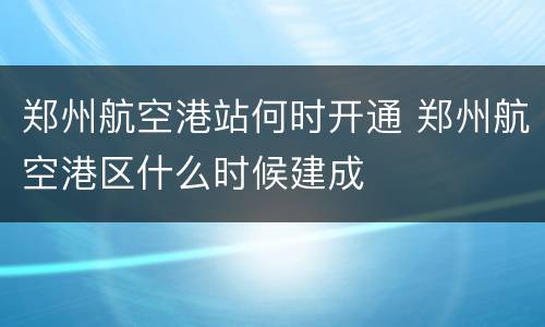 郑州航空港站何时开通 郑州航空港区什么时候建成