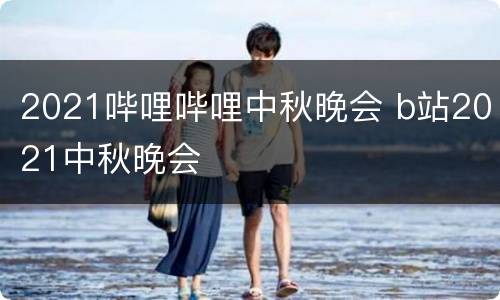 2021哔哩哔哩中秋晚会 b站2021中秋晚会