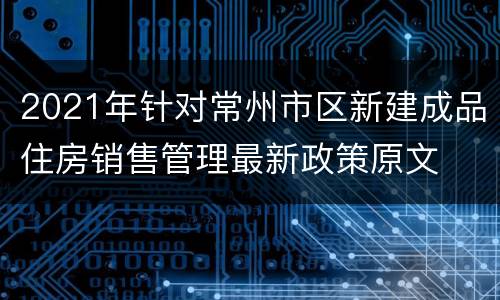2021年针对常州市区新建成品住房销售管理最新政策原文