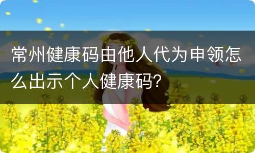 常州健康码由他人代为申领怎么出示个人健康码？