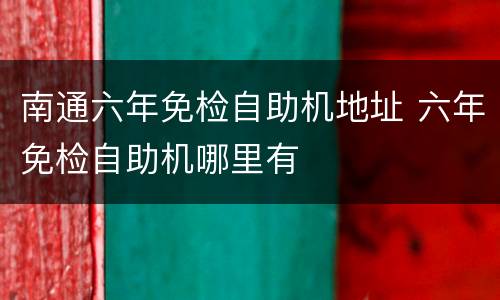 南通六年免检自助机地址 六年免检自助机哪里有