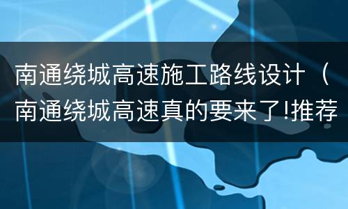 南通绕城高速施工路线设计（南通绕城高速真的要来了!推荐路线出炉）
