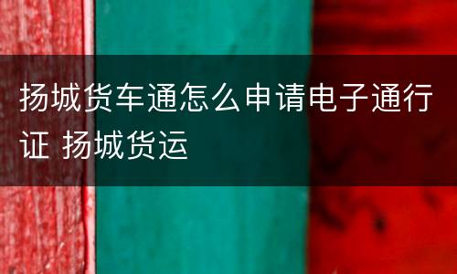 扬城货车通怎么申请电子通行证 扬城货运