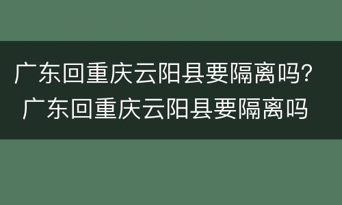 广东回重庆云阳县要隔离吗？ 广东回重庆云阳县要隔离吗