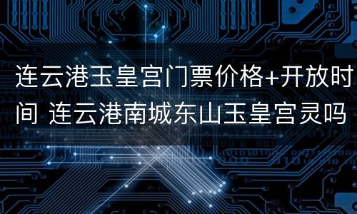 连云港玉皇宫门票价格+开放时间 连云港南城东山玉皇宫灵吗