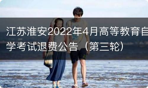 江苏淮安2022年4月高等教育自学考试退费公告（第三轮）