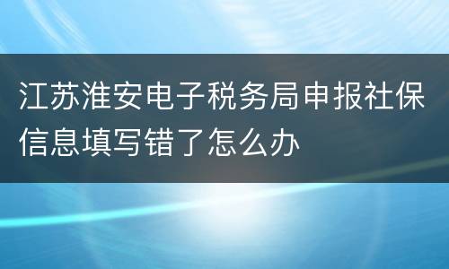 江苏淮安电子税务局申报社保信息填写错了怎么办