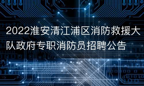 2022淮安清江浦区消防救援大队政府专职消防员招聘公告