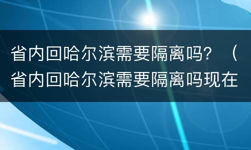 省内回哈尔滨需要隔离吗？（省内回哈尔滨需要隔离吗现在）