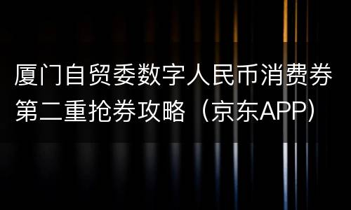 厦门自贸委数字人民币消费券第二重抢券攻略（京东APP）