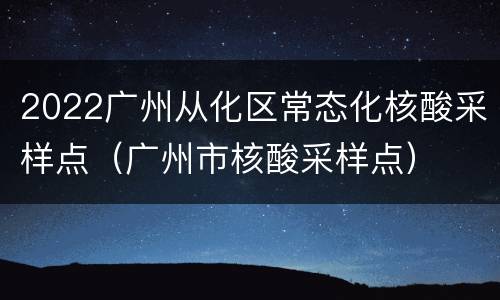 2022广州从化区常态化核酸采样点（广州市核酸采样点）