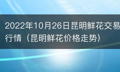 2022年10月26日昆明鲜花交易行情（昆明鲜花价格走势）