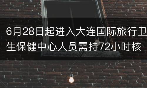 6月28日起进入大连国际旅行卫生保健中心人员需持72小时核酸证明