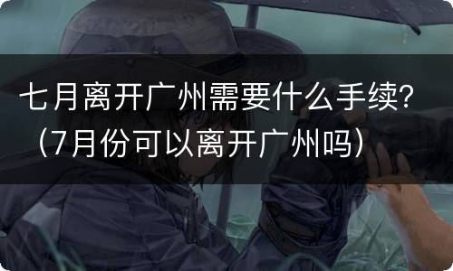 七月离开广州需要什么手续？（7月份可以离开广州吗）