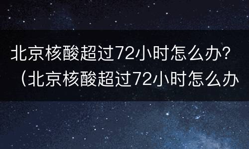 北京核酸超过72小时怎么办？（北京核酸超过72小时怎么办）