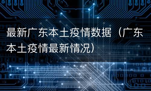 最新广东本土疫情数据（广东本土疫情最新情况）