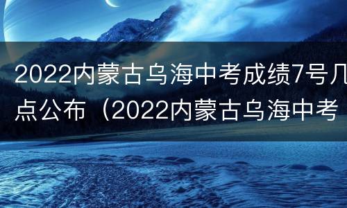 2022内蒙古乌海中考成绩7号几点公布（2022内蒙古乌海中考成绩7号几点公布的）