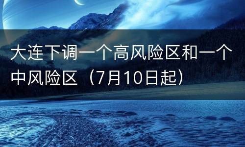 大连下调一个高风险区和一个中风险区（7月10日起）