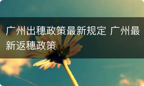 广州出穗政策最新规定 广州最新返穗政策